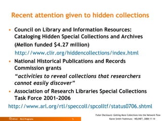   Recent attention given to hidden collections   Council on Library and Information Resources: Cataloging Hidden Special Collections and Archives (Mellon funded $4.27 million) http://www.clir.org/hiddencollections/index.html National Historical Publications and Records Commission grants “ activities to reveal collections that researchers cannot easily discover” Association of Research Libraries Special Collections Task Force 2001-2006 http://www.arl.org/rtl/speccoll/spcolltf/status0706.shtml 