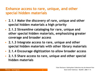 Enhance access to rare, unique, and other special hidden materials   2.1.1 Make the discovery of rare, unique and other special hidden materials a high priority 2.1.2 Streamline cataloging for rare, unique and other special hidden materials, emphasizing greater coverage and broader access 2.1.3 Integrate access to rare, unique and other special hidden materials with other library materials 2.1.4 Encourage digitization to allow broader access 2.1.5 Share access to rare, unique and other special hidden materials 