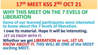 17th MEET KSS 2ND OCT 21
WHY THIS MEET ON THE 7 EVELS OF
LIBERATION
Some of our learned participants were interested
to know about the 7 levels of liberation.
I owe its material. Hope it will be interesting.
LET US ENJOY WITH IT.
Whether we get LIBERATION or not, LET US
KNOW ABOUT IT. THIS WILL BE ONE of the MOST
exciting MEET.
 