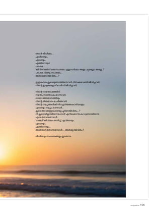 sk]v-äw_À 2025 105
ഞാൻജീവിക്കും....
എവിടെയും,
എപ്പോഴും,
എങ്ങിനെയും!
പക്ഷെ.....
'ജീവിത'ത്തിന്ഒരുസംശയംഎല്ലാവർക്കുംഅതുപറ്റുമല്ലോ,അല്ലേ..?
പക്ഷെ,വീണ്ടുംസംശയം...
അതാണ�ോജീവിതം...?
ഇത്രകാലംകൂടെയുണ്ടായിരുന്നവർ,നിനക്കുവേണ്ടിജീവിച്ചവർ,
നിന്റെഇഷ്ടങ്ങള�ോട്ചേർന്ന്ജീവിച്ചവർ,
നിന്റെസന്തോഷത്തിന്,
സ്വന്തംസന്തോഷംമറന്നവർ,
ഓര�ോതീരുമാനത്തിലും
നിന്റെതീരുമാനംചേർത്തവർ,
നിന്റെസ്വപ്നങ്ങൾക്ക്നിറച്ചാർത്തേകാൻമാത്രം
എപ്പോഴുംസ്വപ്നംകണ്ടവർ...
കൂടെഅവരുള്ളപ്പോഴല്ലേപൂർണജീവിതം...?
നീകൂടെയില്ലായിരുന്നപ്പോൾ'എനിക്കൊ'രുകുറവുണ്ടായിരുന്നു
എന്നുത�ോന്നുമ്പോൾ...
'നമ്മൾ'ജീവിക്കുംഒന്നിച്ച്,എവിടെയും,
എപ്പോഴും,
എങ്ങിനെയും...
അങ്ങിനെത�ോന്നുമ്പോൾ.....അതല്ലേജീവിതം?
ജീവിതവുംസംശയങ്ങളുംതുടരുന്നു...
 