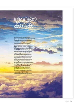 sk]v-äw_À 2025 11
മാരിമേഘങ്ങ,ളാഷാഢദുഃഖങ്ങ-
ളാകെയുംമാഞ്ഞുപ�ോയ�ൊരീരാത്രിയിൽ
നീയുദിക്കുന്നു,ശ്യാമാംബരങ്ങളിൽ
പൂവിടർന്നപ�ോൽശ്രാവണകന്യകേ
നീലനീലാളകങ്ങൾവകഞ്ഞിട്ട
ചാരുചന്ദ്രക്കലാഫാലഭംഗിയിൽ
ആരുപിന്നെയുംചന്ദനംചാർത്തുന്നു
ല�ോലല�ോലമാമ�ോണനിലാവിനാൽ
പ�ോയജന്മാന്തരങ്ങൾവിരിച്ചിട്ട
ഭൂതപുണ്യത്തിനേകാന്തവീഥിയിൽ
ഏതുകാലത്തുവന്നുപിറന്നുനീ-
യാദ്യമീമണ്ണി,ല�ോർമ്മയില്ലെങ്കിലും
വന്നുപ�ോകുംഋതുക്കളില�ൊക്കെയും
മണ്ണടിഞ്ഞയുഗങ്ങളില�ൊക്കെയും
പ�ൊന്നണിഞ്ഞഋതന്തരഭംഗിയായ്
വന്നുദിച്ചുനീ,യ�ോണവസന്തമേ
കാത്തുവെയ്പൂവാന�ൊന്നുമില്ലെങ്കിലു-
മ�ോർത്തുവെയ്ക്കുന്നുനീ,ന്നീടുവെപ്പുകൾ
*'പട്ടുപ�ോയ'പുരുഷാന്തരങ്ങളെ
പട്ടുടുപ്പിച്ചു,യിർപ്പിച്ചസിദ്ധികൾ
ഇന്നുമീമലനാടുവാഴ്വിൻസ്വപ്ന-
ഭിന്നഭിന്നവിചിത്രോത്സവങ്ങളിൽ
ഏതുമുറ്റത്തു,മേതുമനസ്സിലും
നീയുയിർക്കുന്നുശ്രാവണകന്യകേ.
*പട്ടുപ�ോവുക-മരിക്കുക,നശിക്കുക
ശ്രാവണ
കന്യക
 