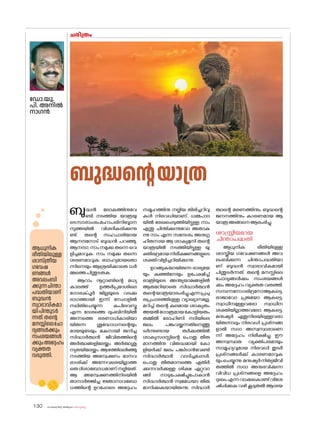 sk{It«-dnbäv A`n-apJw HmW-¸-Xn¸v
130
ചരിത്രം
ഡ�ോ.യു.
പി. അനിൽ
നാഗൻ
ബുദ്ധൻ ല�ോകത്തിനുവേ
ണ്ടി നടത്തിയ യാത്രയു
ടെസാരാംശംമഹാപരിനിബ്ബാന
സുത്തയിൽ വിശദീകരിക്കുന്നു
ണ്ട്. തന്റെ സഹചാരിയായ
ആനന്ദന�ോട് ബുദ്ധൻ പറഞ്ഞു,
ആനന്ദാ, നാം നമുക്കു തന്നെ വെ
ളിച്ചമാവുക. നാം നമുക്കു തന്നെ
ശരണമാവുക. ബാഹ്യമായത�ൊ
ന്നിനെയും ആശ്രയിക്കാതെ ധർ
മ്മത്തെപിന്തുടരുക.
ആറാം നൂറ്റാണ്ടിന്റെ മധ്യ
കാലത്ത് ഉത്തർപ്രദേശിലെ
ഗ�ോരക്പൂർ ജില്ലയുടെ വടക്കു
ഭാഗത്തായി ഇന്ന് നേപ്പാളിൽ
സ്ഥിതിചെയ്യുന്ന കപിലവസ്തു
എന്ന ദേശത്തെ ലുംബിനിയിൽ
അന്നത്തെ ഭരണാധികാരിയാ
യിരുന്ന ശുദ്ധോധനന്റെയും
മായയുടേയും മകനായി ജനിച്ച
സിദ്ധാർത്ഥൻ ജീവിതത്തിന്റെ
അർത്ഥങ്ങളിലേയ്ക്കും അർത്ഥശൂ
ന്യതയിലേയ്ക്കും ആഴത്തിലലിഞ്ഞു
നടത്തിയ അന്വേഷണം മാനവ
രാശിക്ക് അന്നേവരെയില്ലാത്ത
ഒരുദിശാബ�ോധമാണ്നല്കിയത്.
ആ അന്വേഷണത്തിനിടയിൽ
താനാർജ്ജിച്ച ജ്ഞാനാവബ�ോ
ധത്തിന്റെ ഉറപ്പോടെ അദ്ദേഹം
ബുദ്ധന്റെയാത്ര
സമൂഹത്തിനു നല്കിയ തിരിച്ചറിവു
കൾ നിരവധിയാണ്. ധമ്മപാദ
യിൽ രേഖപ്പെടുത്തിയിട്ടുള്ള നാം
എന്തു ചിന്തിക്കുന്നുവ�ോ അതാകു
ന്നു നാം എന്ന സന്ദേശം അനുഗൃ
ഹീതനായ ആ ശാക്യമുനി തന്റെ
യാത്രയിൽ നടത്തിയിട്ടുള്ള യു
ക്തിഭദ്രമായനിരീക്ഷണങ്ങളുടെ
ശക്തിവിളിച്ചറിയിക്കുന്നു.
ഉറങ്ങുകയായിരുന്ന ഭാര്യയേ
യും കുഞ്ഞിനേയും ഉപേക്ഷിച്ച്
രാത്രിയുടെ അന്ത്യയാമങ്ങളിൽ
ആരുമറിയാതെ സിദ്ധാർത്ഥൻ
തന്റെയാത്രയാരംഭിച്ചുഎന്നപ്രചു
രപ്രചാരത്തിലുള്ള വ്യാഖ്യാനമല്ല,
മറിച്ച് തന്റെ കുലമായ ശാക്യരും
അയൽഗ�ോത്രമായക�ോളിയരും
തമ്മിൽ ര�ോഹിണി നദിയിലെ
ജലം പങ്കുവയ്ക്കുന്നതിനെത്തു
ടർന്നുണ്ടായ തർക്കത്തിൽ
ശാക്യസദസ്സിന്റെ പ�ൊതു തീരു
മാനത്തിനു വിരുദ്ധമായി ക�ോ
ളിയർക്ക് ജലം പങ്കിടാൻവേണ്ടി
സിദ്ധാർത്ഥൻ വാദിച്ചപ്പോൾ,
പ�ൊതു തീരുമാനത്തെ എതിർ
ക്കുന്നവർക്കുള്ള ശിക്ഷ ഏറ്റുവാ
ങ്ങി നാടുപേക്ഷിച്ചുപ�ോകാൻ
സിദ്ധാർത്ഥൻ സ്വമേധയാ തീരു
മാനിക്കുകയായിരുന്നു. സിദ്ധാർ
ത്ഥന്റെ മരണത്തിനും ബുദ്ധന്റെ
ജനനത്തിനും കാരണമായ ആ
യാത്രഅങ്ങനെആരംഭിച്ചു.
ശാസ്ത്രീയമായ
ചിന്താപദ്ധതി
ആധുനിക രീതിയിലുള്ള
ശാസ്ത്രീയ ഗവേഷണങ്ങൾ അവ
ലംബിക്കുന്ന ചിന്താപദ്ധതിയാ
ണ് ബുദ്ധൻ സ്വാഭാവികമായി
പിന്തുടർന്നത്. തന്റെ മനസ്സിലെ
ച�ോദ്യങ്ങൾക്കും സംശയങ്ങൾ
ക്കും അദ്ദേഹം വ്യക്തത വരുത്തി.
സമ്പന്നന�ോദരിദ്രന�ോആകട്ടെ,
രാജാവ�ോ പ്രജയ�ോ ആകട്ടെ,
സ്വാധീനമുള്ളവര�ോ സ്വാധീന
ശക്തിയില്ലാത്തവര�ോ ആകട്ടെ,
മനുഷ്യർ ഏതുനിലയിലുള്ളവരാ
യിരുന്നാലും നിരവധി പ്രശ്‌
നങ്ങ
ളാൽ സദാ അസ്വസ്ഥരാണെ
ന്ന് അദ്ദേഹം നിരീക്ഷിച്ചു. ഈ
അസ്വസ്ഥത വ്യക്തിപരമായും
സാമൂഹ്യവുമായ നിരവധി തുടർ
പ്രശ്‌നങ്ങൾക്ക് കാരണമാവുക
യുംചെയ്യുന്നു.മനുഷ്യർനിത്യജീവി
തത്തിൽ സദാ അനുഭവിക്കുന്ന
വിവിധ പ്രശ്‌
നങ്ങളെ അദ്ദേഹം
ദുഃഖംഎന്നവാക്കുക�ൊണ്ട്വിശേ
ഷിപ്പിക്കുക വഴി കൂടുതൽ ആശയ
ആധുനിക
രീതിയിലുള്ള
ശാസ്ത്രീയ
ഗവേഷ
ണങ്ങൾ
അവലംബി
ക്കുന്നചിന്താ
പദ്ധതിയാണ്
ബുദ്ധൻ
സ്വാഭാവികമാ
യിപിന്തുടർ
ന്നത്.തന്റെ
മനസ്സിലെച�ോ
ദ്യങ്ങൾക്കും
സംശയങ്ങൾ
ക്കുംഅദ്ദേഹം
വ്യക്തത
വരുത്തി.
 