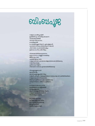 sk]v-äw_À 2025 141
ബിംബപൂജ
നമ്മുടെകാൽച്ചോട്ടിൽ
ഇത്തിരിവട്ടംനിറഞ്ഞുകിടക്കുന്ന
നിശ്ചലജലത്തിൽ
നിറയെനീലാകാശം,
വെൺമുകിൽ,
പ�ൊട്ടിച്ചിരിച്ചുല്ലസിക്കുന്നപൂമരച്ചില്ലകൾ,
സുന്ദരനെന്നുക�ോരിത്തരിക്കുന്നഞാൻ,
പിന്നെയ�ോ,രംഭയെത്തോല്പിച്ച
ഭൂല�ോകഭംഗിപ�ോൽനീയും...
നിശ്ചലമായിരിക്കട്ടെയെന്നും
ദുസ്സഹഗന്ധംപരത്തുന്നതെങ്കിലു-
മീജലവട്ടം,ഒരു
കുഞ്ഞോളവുംവന്നു
നമ്മുടെയ�ോമനഛായയെയില്ലാതെയാക്കാതിരിക്കട്ടെ,
നമ്മൾക്കുമാത്രം
പ്രിയപ്പെട്ടനമ്മുടെ
നിശ്ചേതനബിംബംഉടയാതെയിരിക്കട്ടെ!
നീകണ്ണടയ്ക്കുമ്പോൾ
ഞാൻമറയും.
ഞാൻകണ്ണടയ്ക്കുകിൽനീയും.
നമ്മൾപരസ്പരംനമ്മളെയിങ്ങനെയെപ്പൊഴുംന�ോക്കിയിരിക്കില�ോ,
നമ്മുടെകേവലബിംബത്തെ
അന്യോന്യമിങ്ങനെഎപ്പോഴുമെപ്പോഴും
കണ്ടുരസിക്കാം,രമിക്കാം,ഭ്രമിക്കാം.
***
പെട്ടെന്നൊരുകാറ്റുവന്നു.
കെട്ടിക്കിടന്നവെള്ളത്തിൽ
ഒരുതുപ്പുതുപ്പുന്നു.
ആകാശമെല്ലാമിടിഞ്ഞുവീഴുന്നു.
നമ്മുടെവ്യാജബിംബങ്ങൾ
അലിഞ്ഞുപ�ോകുന്നു.
മാറ്റത്തിന്റെകാറ്റേ,
ഇനിയുംഇതുവഴിവരിക,
ഈവ്യാജബിംബങ്ങളെ
ഉലച്ചുതകർത്ത്
നൃത്തംവച്ചുപ�ോവുക.
 