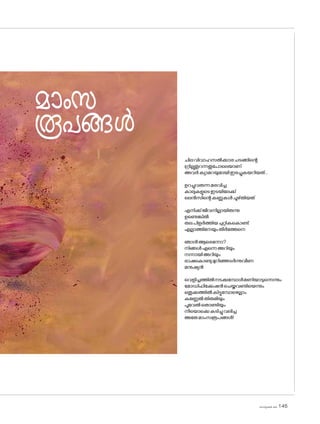 sk]v-äw_À 2025 145
മാംസ
രൂപങ്ങൾ
ചിലവിവാഹസൽക്കാരചടങ്ങിന്റെ
ഗ്രില്ലുതുറന്നതുപ�ോലെയാണ്
അവർക്യാമറയുമായിഇരച്ചുകയറിയത്...
ഉറച്ചുവരുന്നമരവിച്ച
കാലുകളുടെഇടയിലേക്ക്
ലെൻസിന്റെകണ്ണുകൾചൂഴ്തിയത്
എനിക്ക്ജീവനില്ലായിരുന്നു
ഉണ്ടെങ്കിൽ
തലപിളർത്തിയചുറ്റികക�ൊണ്ട്
എല്ലാത്തിനേയുംതീർത്തേനെ
ഞാൻആരെന്നോ?
നിങ്ങൾഎന്നെഅറിയും
നന്നായിഅറിയും
ഭാഷക�ൊണ്ടുമുറിഞ്ഞടർന്നുവീണ
മനുഷ്യൻ
വെളിച്ചത്തിൽനടക്കുമ്പോൾമണിയാടുന്നെന്നും
മ�ോഡിഫിക്കേഷൻചെയ്തവണ്ടിയെന്നും
ഒതുക്കത്തിൽകിട്ടുമ്പോഴെല്ലാം
കണ്ണേൽതിരുമിയും
പൂവേൽത�ൊണ്ടിയും
നീയ�ൊക്കെകടിച്ചുവലിച്ച
അതേമാംസരൂപങ്ങൾ!
 