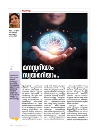 sk{It«-dnbäv A`n-apJw HmW-¸-Xn¸v
150
മനസ്സിന്റെ കാണാക്കയ
ങ്ങൾ തിരിച്ചറിയാനാവാ
തെ ജീവിത ദുരിതങ്ങളിൽ സ്വ
യമെരിഞ്ഞു തീരുന്ന എത്രയ�ോ
മനുഷ്യരുണ്ട് നമുക്കിടയിൽ. ജീ
വിതത്തിന്റെ ചുഴികളിൽ നിന്നു
കരകയറാനാവാത്തവിധം
പിടിവിട്ടു പ�ോയവർ,ഓര�ോ സൂ
ര്യോദയങ്ങളും ഭയപ്പാട�ോടെ
അഭിമുഖീകരിക്കുന്നവർ. വളരെ
അഭിമാനത്തോടെ രാജകീയമാ
യി നാം ജീവിക്കേണ്ടുന്ന ഒന്നിനെ
കഷ്ടപ്പെട്ടു തള്ളിനീക്കുന്ന ഒരു
ഭാരമായി ജീവിതം മാറുമ്പോഴാ
ണ് ദൈവത്തിന്റെ സ്വന്തം നാട്
എന്നഭിമാനംക�ൊള്ളുന്നനമ്മുടെ
കേരളം ആത്മഹത്യകളുടെ സം
സ്ഥാനമായി മാറുന്നത്. പദ്മനാ
ഭന്റെ നാട് ആത്മഹത്യകളുടെ
തലസ്ഥാനമാകുന്നത്. കേരള
ത്തിൽഅടുത്തടുത്ത്നാല്വീടുക
ളെടുത്താൽ അതില�ൊരാൾഗുരു
തരമായ മാനസിക പ്രശ്‌
നമുള്ള
ക്ലിനിക്കൽ ട്രീറ്റ്‌മെന്റ് വേണ്ടുന്ന
ര�ോഗാവസ്ഥയുള്ള ഒരാളാണ്
എന്ന് തിരിച്ചറിയണം,പലപ്പോഴും
സ്വഭാവ ദൂഷ്യമെന്നും,ദേഷ്യമെ
ന്നും പേരിട്ടു വിളിച്ചു വീട്ടുകാര�ോ
,സമൂഹമ�ോ തിരിച്ചറിയാതെ
പ�ോകുന്ന മന�ോവൈകല്യങ്ങൾ.
വലിയ�ൊരു ദുരന്തത്തിലൂടെ
അതു തിരിച്ചറിയപ്പെടുമ്പോഴാണ്
മാനസിക പ്രശ്‌
നമെന്ന വില്ലൻ
പ്രത്യക്ഷപ്പെടുന്നത്. അപ്പോഴേ
ക്കും അതിനിയന്ത്രിക്കാനാവാ
ത്തഒന്നായികഴിഞ്ഞിട്ടുണ്ടാവും.
ഒരു കുടുംബത്തിൽ ഒരാളെ
ങ്കിലും മനസ്സ് എങ്ങനെ പ്രവർ
ത്തിക്കുന്നു എന്ന തിരിച്ചറിവുള്ള
താവണം ,മനസ്സിനെ കുറിച്ചുള്ള
അറിവുണ്ടാകണം. അങ്ങനെ
യെങ്കിൽ ഒരുപാടപകടങ്ങൾ
കുറയ്ക്കാനും അവനവന്റെ സുഖാ
വസ്ഥ ഉറപ്പാക്കാനും അതിലൂടെ
മറ്റുള്ളവരെശരിയായിമനസ്സിലാ
ക്കാനുംസാധിക്കും.
അമ്മയുടെ ഗർഭാവസ്ഥ
മുതൽ തുടങ്ങുന്ന യാത്രയിൽ
അതുമുതലുള്ള വേദനകൾ രേഖ
പ്പെടുത്തിയിരിക്കുന്ന ഒരു കലവറ
യാണ്നമ്മുടെഉപബ�ോധമനസ്സ്.
ഒന്നും തന്നെ മായാതെ ഭദ്രമായി
അതുസൂക്ഷിക്കും.കൂടുതൽവേദന
യുടെയും ഒറ്റപ്പെടലിന്റെയും അപ
ആര�ോഗ്യം
ഡ�ോ. രാജി
വി. ആർ.
സൈക്കോ
തെറാപ്പിസ്റ്റ്
അമ്മയുടെ
ഗർഭാവസ്ഥ
മുതൽ
തുടങ്ങുന്ന
യാത്രയിൽ
അതുമുതലു
ള്ളവേദനകൾ
രേഖപ്പെടു
ത്തിയിരി
ക്കുന്നഒരു
കലവറയാണ്
നമ്മുടെഉപ
ബ�ോധമനസ്സ്.
മനസ്സറിയാം
സ്വയമറിയാം..
 