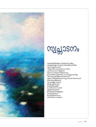 sk]v-äw_À 2025 95
സ്വപ്നാടനം
സുക്ഷുപ്തിയിൽആര�ോവിരൽത�ൊട്ടുവിളിച്ചു,
മെല്ലെകൺതുറന്നുഞാൻ,നീയായിരുന്നെങ്കിൽ
എന്നാശിച്ചുന�ോക്കവേ;
നീയല്ലനിന്നെപ്പോലെമന�ോഹരിയാം
പുലരിവന്നെന്നെവിളിക്കുന്നു.
ആലസ്യംവിട്ടെഴുന്നേൽക്കുമ്പോഴും
ഇന്നലത്തെസ്വപ്നങ്ങൾപ�ോകുവാൻകൂട്ടാക്കുന്നില്ല
പിന്നെയുംഒട്ടിനിൽക്കുകയാണെന്നെ,
ഏത�ോനിർവൃതിയില�ൊരുസ്വപ്നാടനമായ്,തല�ോടലായ്,
ജന്മാന്തരക്കുളിരുമായ്,
നിറച്ചാർത്തുപകരുന്നു;
ജീവിതംതുടരുവാൻ
കരളിന്റെതാളിൽ
പ�ൊൻവേണുഗാനമായ്,
ശ്രുതിലയതാളമായ്,
ഇനിയുമ�ൊരുയാത്രയ്ക്കായ്,
ഹൃദയംതുടിക്കുന്നു..
മനസ്സിന്റെമണിനാദം
കിനാക്കൾച�ൊരിയുന്നു.....
 