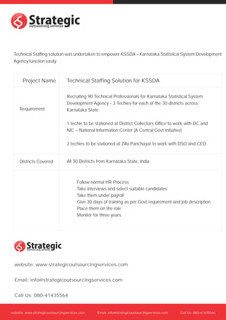 s
s
 Technical Staffing solution was undertaken to empower KSSDA – Karnataka Statistical System Development
 Agency function easily.



       Project Name              Technical Staffing Solution for KSSDA

                                 Recruiting 90 Technical Professionals for Karnataka Statistical System
                                 Development Agency - 3 Techies for each of the 30 districts across
     Requirement                 Karnataka State

                                 1 techie to be stationed at District Collectors Office to work with DC and
                                 NIC – National Information Center (A Central Govt Initiative)

                                 2 techies to be stationed at Zilla Panchayat to work with DSO and CEO


     Districts Covered           All 30 Districts from Karnataka State, India



                                        Follow normal HR Process
                                        Take interviews and select suitable candidates
                                        Take them under payroll
                                        Give 30 days of training as per Govt requirement and job description
                                        Place them on the role
                                        Monitor for three years




  s
  s
  website: www.strategicoutsourcingservices.com


  Email: info@strategicoutsourcingservices.com


  Call Us: 080-41435564


website: www.strategicoutsourcingservices.com     Email: info@strategicoutsourcingservices.com   Call Us: 080-41435564
 