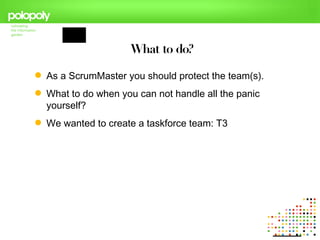 What to do?

 As a ScrumMaster you should protect the team(s).
 What to do when you can not handle all the panic
  yourself?
 We wanted to create a taskforce team: T3
 