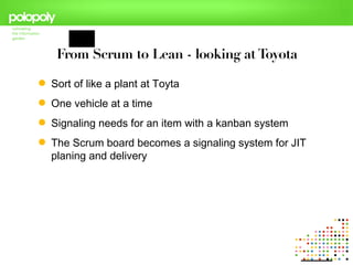 From Scrum to Lean - looking at Toyota

 Sort of like a plant at Toyta
 One vehicle at a time
 Signaling needs for an item with a kanban system
 The Scrum board becomes a signaling system for JIT
  planing and delivery
 