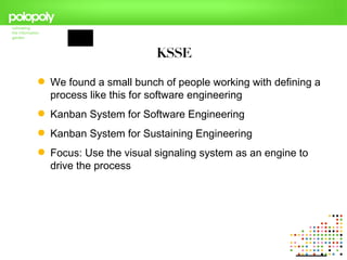 KSSE

 We found a small bunch of people working with defining a
  process like this for software engineering
 Kanban System for Software Engineering
 Kanban System for Sustaining Engineering
 Focus: Use the visual signaling system as an engine to
  drive the process
 