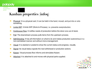 Kanban properties (infoq)‫‏‬
   Physical: It is a physical card. It can be held in the hand, moved, and put into or onto
    something.

   Limits WIP: It limits WIP (Work-In-Process), i.e. prevents overproduction.

   Continuous Flow: It notifies needs of production before the store runs out of stock.

   Pull: The downstream process pulls items from the upstream process.

   Self-Directing: It has all information on what to do and makes production autonomous in a
    non-centralized manner and without micro-management.

   Visual: It is stacked or posted to show the current status and progress, visually.

   Signal: Its visual status signals the next withdrawal or production actions.

   Kaizen: Visual process flow informs and stimulates Kaizen.

   Attached: It is attached to and moves with physical parts supplied.
 