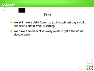 Takt

 We still have a daily Scrum to go through last days work
  and speak about what is coming
 We have a retrospective every week to get a feeling of
  closure often
 