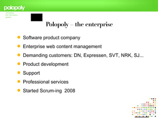 Polopoly – the enterprise

 Software product company
 Enterprise web content management
 Demanding customers: DN, Expressen, SVT, NRK, SJ...
 Product development
 Support
 Professional services
 Started Scrum-ing 2008
 