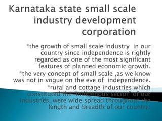 *the growth of small scale industry in our
country since independence is rightly
regarded as one of the most significant
features of planned economic growth.
*the very concept of small scale ,as we know
was not in vogue on the eve of independence.
*rural and cottage industries which
constituted the “indigenous sector” of our
industries, were wide spread throughout the
length and breadth of our country.
 