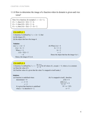CHAPTER 1 FUNCTIONS
6
EXAMPLE 3
A function f is defined by f : x → 2x + 2, find
(a) the image of 2,
(b) the object that have the image 4.
EXAMPLE 4
A function f is defined by f : x → for all values of x, except x = b, where a is a constant.
(a) State the value of b.
(b) Find the value of a given that the value 5 is mapped to itself under f.
1.1.6 How to determine the image of a function when its domain is given and vice
versa?
Solution:
(a) f : x → 2x + 2
f (x) = 2x + 2
When x = 2,
f (2) = 2(2) + 2
= 6
Hence, the image of 2 is 6.
(b) When f (x) = 4
2x + 2 = 4
2x = 2
x = 1
Hence the object that has the image 4 is 1.
Solution:
(a) Function is undefined when:
denominator = 0
x – 2 = 0
x = 2
It is given that function is undefined
when x = b, therefore b = 2.
(b) 5 is mapped to itself, therefore
𝑓(5) = 5
2(5) + 𝑎
5 − 2
= 5
10 + 𝑎 = 5(3)
𝑎 = 5
Note: For a function, for example f : x → 2x + 2,
if x = 1, then f (1) = 2(1) + 2 = 4;
if x = 2, then f (2) = 2(2) + 2 = 6;
if x = u, then f (u) = 2(u) + 2 = 2u + 2.
2𝑥 + 𝑎
𝑥 − 2
 