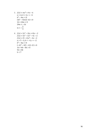 96
3. 𝑓( 𝑥) = 𝑚𝑥*
+ 4𝑥 − 6
𝑎 = 𝑚, 𝑏 = 4, 𝑐 = −6
𝑏*
− 4𝑎𝑐 < 0
(4)*
− 4( 𝑚)(−6) < 0
16 + 24𝑚 < 0
24𝑚 < −16
𝑚 < −
2
3
4. 𝑓( 𝑥) = 5𝑥*
− ( 𝑘𝑥 + 4) 𝑥 − 2
𝑓( 𝑥) = 5𝑥*
− 𝑘𝑥*
− 4𝑥 − 2
𝑓( 𝑥) = (5 − 𝑘) 𝑥*
− 4𝑥 − 2
𝑎 = 5 − 𝑘, 𝑏 = −4, 𝑐 = −2
𝑏*
− 4𝑎𝑐 > 0
(−4)*
− 4(5 − 𝑘)(−2) > 0
16 + 40 − 8𝑘 > 0
56 > 8𝑘
𝑘 < 7
 