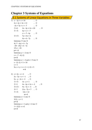 CHAPTER 3 SYSTEMS OF EQUATIONS
97
3.1 Systems of Linear Equations in Three Variables
Chapter 3 Systems of Equations
1) x − 2y + z = 10 … ○1
2x + 2y + 3z = 13 … ○2
–2x + 5y + z = –7 … ○3
○1 ×2: 2x – 4y + 2z = 20 … ○4
○2 –○4 : 6y + z = –7
z = –7 – 6y … ○5
○2 +○3 : 7y + 4z = 6
4z = 6 – 7y … ○6
Substitute ○5 into ○6
4(–7 – 6y) = 6 – 7y
–28 – 24y = 6 – 7y
17y = –34
y = –2
Substitute y = –2 into ○5
z = –7 – 6(–2)
z = 5
Substitute y = –2 and z = 5 into ○1
x – 2(–2) + 5 = 10
x = 1
So, x + y + z = 1 + (–2) + 5
= 4
2) x + 2y – z = 2 … ○1
2x – 3y + z = –1 … ○2
5x – y – 2z = –3 … ○3
○1 +○2 : 3x – y = 1 … ○4
○2 ×2: 4x – 6y + 2z = –2 … ○5
○3 +○5 : 9x – 7y = –5 … ○6
○4 ×7: 21x – 7y = 7 … ○7
○7 –○6 : 12x = 12
x = 1
Substitute x = 1 into ○4
3(1) – y = 1
y = 2
Substitute x = 1 and y = 2 into ○1
1 + 2(2) –z =2
z = 3
 