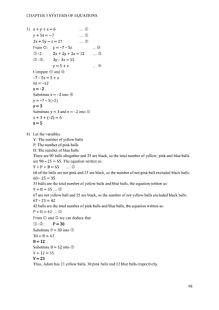 CHAPTER 3 SYSTEMS OF EQUATIONS
98
3) x + y + z = 6 … ○1
y + 5z = −7 … ○2
2x + 5y − z = 27 … ○3
From ○2 : y = –7 – 5z …○4
○1 ×2: 2x + 2y + 2z = 12 … ○5
○3 –○5 : 3y – 3z = 15
y = 5 + z … ○6
Compare ○5 and ○6
–7 – 5z = 5 + z
6z = –12
z = –2
Substitute z = –2 into ○4
y = –7 – 5(–2)
y = 3
Substitute y = 3 and z = –2 into ○1
x + 3 + (–2) = 6
x = 5
4) Let the variables
Y: The number of yellow balls
P: The number of pink balls
B: The number of blue balls
There are 90 balls altogether and 25 are black, so the total number of yellow, pink and blue balls
are 90 – 25 = 65. The equation written as:
Y + P + B = 65 … ○1
60 of the balls are not pink and 25 are black, so the number of not pink ball excluded black balls:
60 – 25 = 35
35 balls are the total number of yellow balls and blue balls, the equation written as:
Y + B = 35 … ○2
67 are not yellow ball and 25 are black, so the number of not yellow balls excluded black balls:
67 – 25 = 42
42 balls are the total number of pink balls and blue balls, the equation written as:
P + B = 42 … ○3
From ○1 and ○2 we can deduce that
○1 –○2 : P = 30
Substitute P = 30 into ○3
30 + B = 42
B = 12
Substitute B = 12 into ○2
Y + 12 = 35
Y = 23
Thus, Adam has 23 yellow balls, 30 pink balls and 12 blue balls respectively.
 