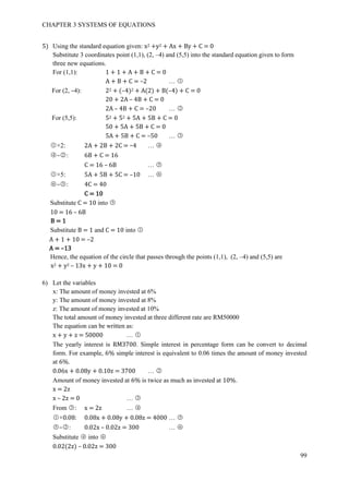 CHAPTER 3 SYSTEMS OF EQUATIONS
99
5) Using the standard equation given: x2 +y2 + Ax + By + C = 0
Substitute 3 coordinates point (1,1), (2, –4) and (5,5) into the standard equation given to form
three new equations.
For (1,1): 1 + 1 + A + B + C = 0
A + B + C = –2 … ○1
For (2, –4): 22 + (–4)2 + A(2) + B(–4) + C = 0
20 + 2A – 4B + C = 0
2A – 4B + C = –20 … ○2
For (5,5): 52 + 52 + 5A + 5B + C = 0
50 + 5A + 5B + C = 0
5A + 5B + C = –50 … ○3
○1 ×2: 2A + 2B + 2C = –4 … ○4
○4 –○2 : 6B + C = 16
C = 16 – 6B … ○5
○1 ×5: 5A + 5B + 5C = –10 … ○6
○6 –○3 : 4C = 40
C = 10
Substitute C = 10 into ○5
10 = 16 – 6B
B = 1
Substitute B = 1 and C = 10 into ○1
A + 1 + 10 = –2
A = –13
Hence, the equation of the circle that passes through the points (1,1), (2, –4) and (5,5) are
x2 + y2 – 13x + y + 10 = 0
6) Let the variables
x: The amount of money invested at 6%
y: The amount of money invested at 8%
z: The amount of money invested at 10%
The total amount of money invested at three different rate are RM50000
The equation can be written as:
x + y + z = 50000 … ○1
The yearly interest is RM3700. Simple interest in percentage form can be convert to decimal
form. For example, 6% simple interest is equivalent to 0.06 times the amount of money invested
at 6%.
0.06x + 0.08y + 0.10z = 3700 … ○2
Amount of money invested at 6% is twice as much as invested at 10%.
x = 2z
x – 2z = 0 … ○3
From ○3 : x = 2z … ○4
○1 ×0.08: 0.08x + 0.08y + 0.08z = 4000 … ○5
○5 –○2 : 0.02x – 0.02z = 300 … ○6
Substitute ○4 into ○6
0.02(2z) – 0.02z = 300
 