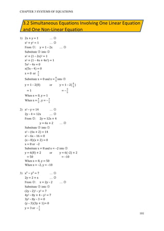 CHAPTER 3 SYSTEMS OF EQUATIONS
101
3.2 Simultaneous Equations Involving One Linear Equation
and One Non-Linear Equation
1) 2x + y = 1 … ○1
x2 + y2 = 1 … ○2
From ○1 : y = 1 – 2x … ○3
Substitute ○3 into ○2
x2 + (1 – 2x)2 = 1
x2 + (1 – 4x + 4x2) = 1
5x2 – 4x = 0
x(5x – 4) = 0
x = 0 or
4
5
Substitute x = 0 and x =
4
5
into ○3
y = 1 – 2(0) or y = 1 – 2(
4
5
)
= 1 = –
3
5
When x = 0, y = 1
When x =
4
5
, y = –
3
5
2) x2 – y = 14 … ○1
2y – 4 = 12x … ○2
From ○2 : 2y = 12x + 4
y = 6x + 2 … ○3
Substitute ○3 into ○1
x2 – (6x + 2) = 14
x2 – 6x – 16 = 0
(x – 8)(x + 2) = 0
x = 8 or –2
Substitute x = 8 and x = –2 into ○3
y = 6(8) + 2 or y = 6(–2) + 2
= 50 = –10
When x = 8, y = 50
When x = –2, y = –10
3) x² − y² = 7 … ○1
2y = 2 + x … ○2
From ○2 : x = 2y – 2 … ○3
Substitute ○3 into ○1
(2y – 2)2 – y2 = 7
4y2 – 8y + 4 – y2 = 7
3y2 – 8y – 3 = 0
(y – 3)(3y + 1)= 0
y = 3 or –
1
3
 