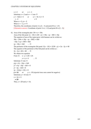CHAPTER 3 SYSTEMS OF EQUATIONS
103
x = 2 or x = –1
Substitute x = 2 and x = –1 into ○3
y = –4(2) + 5 or y = –4(–1) + 5
= –3 = 9
When x = 2, y= –3
When x = –1, y = 9
Therefore, the coordinates of point A is (2, –3) and point B is (–1,9)
[Alternative answer: Coordinate of point A is (–1,9) and point B is (2, –3)]
6) Area of the rectangular plot: 30 × x = 30x
Area of the fish pond: (x – 10) × (30 – y) = 30x – xy – 300 + 10y
The equation of area of the region grew with bananas can be written as:
30x – (30x + 10y – xy – 300) = 460
–10y + xy + 300 = 460
xy – 10y = 160 … ○1
The perimeter of the rectangular fish pond: 2(x – 10) + 2(30 – y) = 2x – 2y + 40
The equation of the perimeter of the fish pond can be written as :
2x – 2y + 40 = 48 … ○2
We obtain two equation
From ○2 : x – y + 20 = 24
x = y + 4 … ○3
Substitute ○3 into ○1
y(y + 4) – 10y = 160
y2 + 4y – 10y – 160 = 0
y2 – 6y – 160 = 0
(y – 16)(y + 10) = 0
y = 16 or y = –10 (rejected since area cannot be negative)
Substitute y = 16 into ○3
x = 16 + 4
= 20
Thus, x = 20 and y = 16.
 