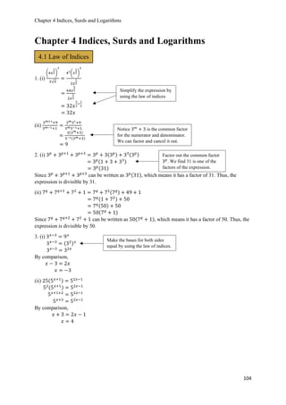 Chapter 4 Indices, Surds and Logarithms
104
Chapter 4 Indices, Surds and Logarithms
1. (i)
(4𝑥
1
2)
3
2√ 𝑥
=
43(𝑥
1
2)
3
2𝑥
1
2
=
64𝑥
3
2
2𝑥
1
2
= 32𝑥
3
2
−
1
2
= 32𝑥
(ii)
3 𝑚+1+9
3 𝑚−1+1
=
3 𝑚31+9
3 𝑚3−1+1
=
3(3 𝑚+3)
3−1(3 𝑚+3)
= 9
2. (i) 3 𝑝
+ 3 𝑝+1
+ 3 𝑝+3
= 3 𝑝
+ 3(3 𝑝) + 33(3 𝑝)
= 3 𝑝(1 + 3 + 33)
= 3 𝑝(31)
Since 3 𝑝
+ 3 𝑝+1
+ 3 𝑝+3
can be written as 3 𝑝(31), which means it has a factor of 31. Thus, the
expression is divisible by 31.
(ii) 7 𝑞
+ 7 𝑞+2
+ 72
+ 1 = 7 𝑞
+ 72(7 𝑞) + 49 + 1
= 7 𝑞(1 + 72) + 50
= 7 𝑞(50) + 50
= 50(7 𝑞
+ 1)
Since 7 𝑞
+ 7 𝑞+2
+ 72
+ 1 can be written as 50(7 𝑞
+ 1), which means it has a factor of 50. Thus, the
expression is divisible by 50.
3. (i) 3 𝑥−3
= 9 𝑥
3 𝑥−3
= (32) 𝑥
3 𝑥−3
= 32𝑥
By comparison,
𝑥 − 3 = 2𝑥
𝑥 = −3
(ii) 25(5 𝑥+1) = 52𝑥−1
52(5 𝑥+1) = 52𝑥−1
5 𝑥+1+2
= 52𝑥−1
5 𝑥+3
= 52𝑥−1
By comparison,
𝑥 + 3 = 2𝑥 − 1
𝑥 = 4
4.1 Law of Indices
Simplify the expression by
using the law of indices
Notice 3 𝑚
+ 3 is the common factor
for the numerator and denominator.
We can factor and cancel it out.
Factor out the common factor
3 𝑝
. We find 31 is one of the
factors of the expression.
Make the bases for both sides
equal by using the law of indices.
 