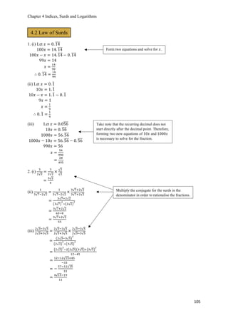 Chapter 4 Indices, Surds and Logarithms
105
1. (i) Let 𝑥 = 0. 14̅̅̅̅
100𝑥 = 14. 14̅̅̅̅
100𝑥 − 𝑥 = 14. 14̅̅̅̅ − 0. 14̅̅̅̅
99𝑥 = 14
𝑥 =
14
99
∴ 0. 14̅̅̅̅ =
14
99
(ii) Let 𝑥 = 0. 1̅
10𝑥 = 1. 1̅
10𝑥 − 𝑥 = 1. 1̅ − 0. 1̅
9𝑥 = 1
𝑥 =
1
9
∴ 0. 1̅ =
1
9
(iii) Let 𝑥 = 0.056̅̅̅̅
10𝑥 = 0. 56̅̅̅̅
1000𝑥 = 56. 56̅̅̅̅
1000𝑥 − 10𝑥 = 56. 56̅̅̅̅ − 0. 56̅̅̅̅
990𝑥 = 56
𝑥 =
56
990
=
28
495
2. (i)
3
2√2
=
3
2√2
×
√2
√2
=
3√2
4
(ii)
1
3√7−2√2
=
1
3√7−2√2
×
3√7+2√2
3√7+2√2
=
3√7+2√2
(3√7)
2
−(2√2)
2
=
3√7+2√2
63−8
=
3√7+2√2
55
(iii)
2√3−3√5
2√3+3√5
=
2√3−3√5
2√3+3√5
×
2√3−3√5
2√3−3√5
=
(2√3−3√5)
2
(2√3)
2
−(3√5)
2
=
(2√3)
2
−2(2√3)(3√5)+(3√5)
2
12−45
=
12−12√15+45
−33
= −
57−12√15
33
=
4√15−19
11
4.2 Law of Surds
Form two equations and solve for 𝑥.
Take note that the recurring decimal does not
start directly after the decimal point. Therefore,
forming two new equations of 10𝑥 and 1000𝑥
is necessary to solve for the fraction.
Multiply the conjugate for the surds in the
denominator in order to rationalise the fractions.
 