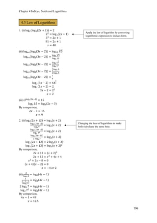 Chapter 4 Indices, Surds and Logarithms
106
1. (i) log2(log3(2𝑥 + 1)) = 2
22
= log3(2𝑥 + 1)
34
= 2𝑥 + 1
81 = 2𝑥 + 1
𝑥 = 40
(ii) log64(log2(3𝑥 − 2)) = log25 √5
3
log64(log2(3𝑥 − 2)) =
log5 √5
3
log5 25
log64(log2(3𝑥 − 2)) =
log5 5
1
3
log5 52
log64(log2(3𝑥 − 2)) =
1
3
log5 5
2 log5 5
log64(log2(3𝑥 − 2)) =
1
6
log2(3𝑥 − 2) = 64
1
6
log2(3𝑥 − 2) = 2
3𝑥 − 2 = 22
𝑥 = 2
(iii) 3log3(2𝑥−3)
= 15
log3 15 = log3(2𝑥 − 3)
By comparison,
2𝑥 − 3 = 15
𝑥 = 9
2. (i) log9(2𝑥 + 12) = log3(𝑥 + 2)
log3(2𝑥+12)
log3 9
= log3(𝑥 + 2)
log3(2𝑥+12)
log3 32 = log3(𝑥 + 2)
log3(2𝑥+12)
2 log3 3
= log3(𝑥 + 2)
log3(2𝑥 + 12) = 2 log3(𝑥 + 2)
log3(2𝑥 + 12) = log3(𝑥 + 2)2
By comparison,
2𝑥 + 12 = (𝑥 + 2)2
2𝑥 + 12 = 𝑥2
+ 4𝑥 + 4
𝑥2
+ 2𝑥 − 8 = 0
(𝑥 + 4)(𝑥 − 2) = 0
𝑥 = −4 𝑜𝑟 2
(ii)
2
log7 2
= log2(4𝑥 − 1)
2
(
1
log2 7
)
= log2(4𝑥 − 1)
2 log2 7 = log2(4𝑥 − 1)
log2 72
= log2(4𝑥 − 1)
By comparison,
4𝑥 − 1 = 49
𝑥 = 12.5
4.3 Law of Logarithms
Apply the law of logarithm by converting
logarithmic expression to indices form.
Changing the base of logarithms to make
both sides have the same base.
 
