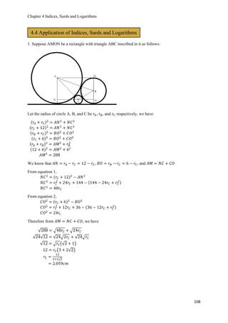 Chapter 4 Indices, Surds and Logarithms
108
1. Suppose AMON be a rectangle with triangle ABC inscribed in it as follows:
Let the radius of circle A, B, and C be 𝑟𝐴, 𝑟𝐵, and 𝑟𝐶 respectively, we have:
(𝑟𝐴 + 𝑟𝐶)2
= 𝐴𝑁2
+ 𝑁𝐶2
(𝑟𝐶 + 12)2
= 𝐴𝑁2
+ 𝑁𝐶2
(𝑟𝐵 + 𝑟𝐶)2
= 𝐵𝑂2
+ 𝐶𝑂2
(𝑟𝐶 + 6)2
= 𝐵𝑂2
+ 𝐶𝑂2
(𝑟𝐴 + 𝑟𝐵)2
= 𝐴𝑀2
+ 𝑟𝐵
2
(12 + 6)2
= 𝐴𝑀2
+ 62
𝐴𝑀2
= 288
We know that 𝐴𝑁 = 𝑟𝐴 − 𝑟𝐶 = 12 − 𝑟𝐶, 𝐵𝑂 = 𝑟𝐵 − 𝑟𝐶 = 6 − 𝑟𝐶, and 𝐴𝑀 = 𝑁𝐶 + 𝐶𝑂
From equation 1,
𝑁𝐶2
= (𝑟𝐶 + 12)2
− 𝐴𝑁2
𝑁𝐶2
= 𝑟𝐶
2
+ 24𝑟𝐶 + 144 − (144 − 24𝑟𝐶 + 𝑟𝐶
2)
𝑁𝐶2
= 48𝑟𝐶
From equation 2,
𝐶𝑂2
= (𝑟𝐶 + 6)2
− 𝐵𝑂2
𝐶𝑂2
= 𝑟𝐶
2
+ 12𝑟𝐶 + 36 − (36 − 12𝑟𝐶 + 𝑟𝐶
2)
𝐶𝑂2
= 24𝑟𝑐
Therefore from 𝐴𝑀 = 𝑁𝐶 + 𝐶𝑂, we have
√288 = √48𝑟𝐶 + √24𝑟𝐶
√24√12 = √24√2𝑟𝐶 + √24√𝑟𝐶
√12 = √ 𝑟𝐶(√2 + 1)
12 = 𝑟𝐶(3 + 2√2)
𝑟𝐶 =
12
3+2√2
= 2.059𝑐𝑚
4.4 Application of Indices, Surds and Logarithms
 