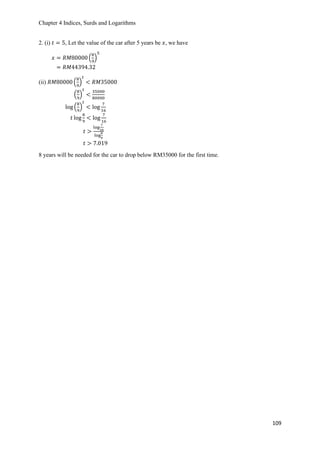 Chapter 4 Indices, Surds and Logarithms
109
2. (i) 𝑡 = 5, Let the value of the car after 5 years be 𝑥, we have
𝑥 = 𝑅𝑀80000 (
8
9
)
5
= 𝑅𝑀44394.32
(ii) 𝑅𝑀80000 (
8
9
)
𝑡
< 𝑅𝑀35000
(
8
9
)
𝑡
<
35000
80000
log (
8
9
)
𝑡
< log
7
16
𝑡 log
8
9
< log
7
16
𝑡 >
log
7
16
log
8
9
𝑡 > 7.019
8 years will be needed for the car to drop below RM35000 for the first time.
 