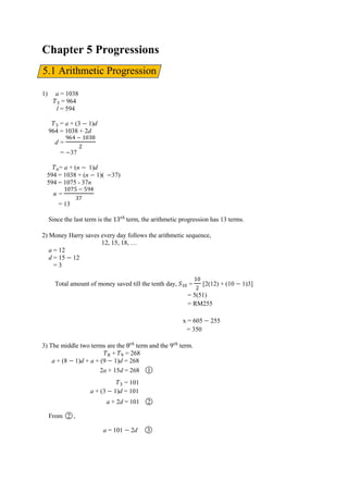 Chapter 5 Progressions
1) a = 1038
= 964
l = 594
= a + (3 1)d
964 = 1038 + 2d
d =
‫ﮠ‬ਤ
= 37
= a + (n 1)d
594 = 1038 + (n 1)( 37)
594 = 1075 - 37n
n =
ਤ
= 13
Since the last term is the term, the arithmetic progression has 13 terms.
2) Money Harry saves every day follows the arithmetic sequence,
12, 15, 18, …
a = 12
d = 15 12
= 3
Total amount of money saved till the tenth day, = [2(12) + (10 1)3]
= 5(51)
= RM255
x = 605 255
= 350
3) The middle two terms are the term and the term.
+ = 268
a + (8 1)d + a + (9 1)d = 268
2a + 15d = 268 ○1
= 101
a + (3 1)d = 101
a + 2d = 101 ○2
From ○2 ,
a = 101 2d ○3
5.1 Arithmetic Progression
 