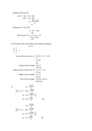Substitute ○3 into ○1 ,
2(101 2d) + 15d = 268
202 + 11d = 268
d =
‫ﮠ‬
= 6
Substitute d = 6 into ○3 ,
a = 101 2(6)
= 89
The last term, ‫ﮠ‬ = a + (16 1)d
= 89 + (15)6
= 179
4) The radius of the circles follows the arithmetic sequence,
3, 6, 9, ….
a = 3
d = 6 3
= 3
Sum of the seven terms, = [2(3) + (7 1)3]
= (24)
= 84
Length of the rectangle = 84 x 2
= 168 cm
Radius of the seventh circle, = 3 + (7 1)3
= 21 cm
Height of the rectangle = 21 x 2
= 42 cm
Area of the rectangle = 168 cm x 42 cm
= 7056 cm
5) =
‫ﮠ‬
[2a + (5 1)d] =
‫ﮠ‬
2a + 4d =
‫ﮠ‬
x
2a + 4d =
‫ﮠ‬ਤ
○1
=
‫ﮠ‬
[2a + (8 1)d] =
‫ﮠ‬
2a + 7d =
‫ﮠ‬
x
2a + 7d =
‫ﮠ‬
○2
 