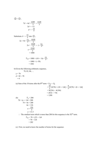 ○2 ○1 ,
7d 4d =
‫ﮠ‬ ‫ﮠ‬ਤ
3d = 13
d =
Substitute d = into ○1 ,
2a + 4( ) =
‫ﮠ‬ਤ
2a =
‫ﮠ‬ਤ
( )
a =
‫ﮠ‬
= 1080
= 1080 + (10 1)( )
= 1080 + ( 39)
= 1041
6) Given the following arithmetic sequence,
78, 82, 86, …
a = 78
d = 82 78
= 4
(a) Sum of the 10 terms after the term =
= [2(78) + (18 1)4] [2(78) + (8 1)4]
= 9(224) 4(184)
= 2016 736
= 1280
(b) > 200
78 + (n 1)4 > 200
74 + 4n > 200
4n > 126
n >
‫ﮠ‬
ਤ
n > 31.5
⸫ The smallest term which is more than 200 for this sequence is the term.
= 78 + (32 1)4
= 78 + 124
= 202
(c) First, we need to know the number of terms for the sequence.
 