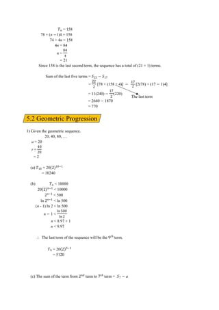= 158
78 + (n 1)4 = 158
74 + 4n = 158
4n = 84
n =
ਤ
ਤ
= 21
Since 158 is the last second term, the sequence has a total of (21 + 1) terms.
Sum of the last five terms =
= [78 + (158 + 4)] [2(78) + (17 1)4]
= 11(240) (220)
= 2640 1870
= 770
5.2 Geometric Progression
1) Given the geometric sequence.
20, 40, 80, …
a = 20
r =
ਤ
= 2
(a) = 20
= 10240
(b) < 10000
20 < 10000
< 500
ln < ln 500
(n - 1) ln 2 < ln 500
n 1 <
ln
ln
n < 8.97 + 1
n < 9.97
⸫ The last term of the sequence will be the term.
= 20
= 5120
(c) The sum of the term from term to term = a
The last term
 