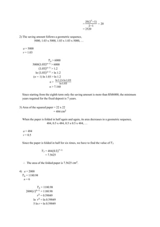 =
o h
20
= 2520
2) The saving amount follows a geometric sequence,
5000, 1.03 x 5000, 1.03 x 1.03 x 5000, …
a = 5000
r = 1.03
> 6000
5000 > 6000
> 1.2
ln > ln 1.2
(n 1) ln 1.03 > ln 1.2
n >
ln ln
ln
n > 7.168
Since starting from the eighth term only the saving amount is more than RM6000, the minimum
years required for the fixed deposit is 7 years.
3) Area of the squared paper = 22 x 22
= 484 cm
When the paper is folded in half again and again, its area decreases in a geometric sequence,
484, 0.5 x 484, 0.5 x 0.5 x 484, …
a = 484
r = 0.5
Since the paper is folded in half for six times, we have to find the value of
= 484o h
= 7.5625
⸫ The area of the folded paper is 7.5625 cm .
4) a = 2000
‫ﮠ‬ = 1180.98
n = 6
‫ﮠ‬ = 1180.98
2000o h‫ﮠ‬
= 1180.98
= 0.59049
ln = ln 0.59049
5 ln r = ln 0.59049
 