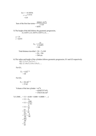 = 5.3 +
= 5.3 +
= 5.3 +
ਤ
ਤ
= +
ਤ
ਤ
=
ਤ
+
=
ਤ
=
ln r = 0.10536
r = ‫ﮠ‬
= 0.9
Sum of the first four terms =
o ਤh
= 6878
5) The height of the ball follows the geometric progression,
21, 0.875 x 21, 0.875 x 0.875 x 21, …
a = 21
r = 0.875
=
= 168
Total distance travelled = 24 + 2 x168
= 24 + 336
= 360 cm
6) The radius and height of the cylinders follows geometric progression, G1 and G2 respectively.
G1: 1, 2 x 1, 2 x 2 x 1, …
G2: 5, 1.4 x 5, 1.4 x 1.4 x 5, …
For G1,
= 1
= 64
For G2,
= 5 ਤ
= 37.65
Volume of the last cylinder = π h
= πo‫ﮠ‬ਤh (37.65)
= 154214.4π cm
7) 5.3888… = 5.3 + (0.08 + 0.008 + 0.0008 + …)
 