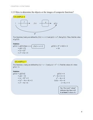 CHAPTER 1 FUNCTIONS
8
1.2.3 How to determine the objects or the images of composite functions?
Two functions f and g are defined by 𝑓( 𝑥) = 𝑥 + 2 and 𝑔( 𝑥) = 𝑥2
, find 𝑔𝑓(𝑥). Then, find the value
of 𝑔𝑓(2).
Solution:
𝑔𝑓( 𝑥) = 𝑔[𝑓( 𝑥)]
= 𝑔(𝑥 + 2)
= (𝑥 + 2)2
= 𝑥2
+ 4𝑥 + 4
𝑔𝑓(2) = 22
+ 4(2) + 4
= 16
Two functions f and g are defined by f (x) = x − 2 and g (x) = 𝑥2
+ 2. Find the values of x when
gf (x) = 6.
Solution:
𝑔𝑓( 𝑥) = 𝑔[𝑓( 𝑥)]
= 𝑔(𝑥 − 2)
= (𝑥 − 2)2
+ 2
= (𝑥2
− 4𝑥 + 4) + 2
= 𝑥2
− 4𝑥 + 6
𝑔𝑓( 𝑥) = 6
𝑥2
− 4𝑥 + 6 = 6
𝑥2
− 4𝑥 = 0
( 𝑥)( 𝑥 − 4) = 0
𝑥 = 0, 𝑥 = 4
EXAMPLE 7
EXAMPLE 6
𝑓( 𝑥) = 𝑥 + 2
Tip: The word “values”
indicates that there will
be at least 2 values of x
 