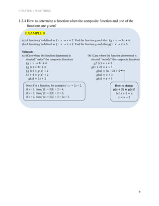 CHAPTER 1 FUNCTIONS
9
1.2.4 How to determine a function when the composite function and one of the
functions are given?
(a) A function f is defined as 𝑓 ∶ 𝑥 → 𝑥 + 2. Find the function g such that 𝑓𝑔 ∶ 𝑥 → 3𝑥 + 4.
(b) A function f is defined as 𝑓 ∶ 𝑥 → 𝑥 + 2. Find the function g such that 𝑔𝑓 ∶ 𝑥 → 𝑥 + 5.
Solution:
(a) (Case where the function determined is
situated “inside” the composite function)
𝑓𝑔 ∶ 𝑥 → 3𝑥 + 4
𝑓𝑔 ( 𝑥) = 3𝑥 + 4
𝑓𝑔 ( 𝑥) = 𝑔( 𝑥) + 2
3𝑥 + 4 = 𝑔( 𝑥) + 2
𝑔( 𝑥) = 3𝑥 + 2
(b) (Case where the function determined is
situated “outside” the composite function)
𝑔𝑓 ( 𝑥) = 𝑥 + 5
𝑔( 𝑥 + 2) = 𝑥 + 5
𝑔( 𝑢) = ( 𝑢 − 2) + 5
𝑔( 𝑢) = 𝑢 + 3
𝑔( 𝑥) = 𝑥 + 3
EXAMPLE 8
How to change
𝒈(𝒙 + 𝟐) to 𝒈(𝒙)?
𝐿𝑒𝑡 𝑥 + 2 = 𝑢
𝑥 = 𝑢 − 2
Note: For a function, for example f : x → 2x + 2,
if x = 1, then f (1) = 2(1) + 2 = 4;
if x = 2, then f (2) = 2(2) + 2 = 6;
if x = u, then f (u) = 2(u) + 2 = 2u + 2.
 