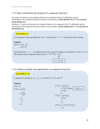 CHAPTER 1 FUNCTIONS
10
1.2.5 How to determine the domain of a composite function?
If ƒ and g are functions, the composite function (“ƒ composed with g”) is defined by ƒ(g(x)).
The domain of this composite function consists of the numbers x in the domain of g for which g(x) lies
in the domain of ƒ.
Similarly, if ƒ and g are functions, the composite function (“g composed with f”) is defined by g(f(x)).
The domain of this composite function consists of the numbers x in the domain of f for which f(x) lies in
the domain of g.
Two functions f and g are defined by 𝑓(𝑥) = √ 𝑥 and 𝑔( 𝑥) = 𝑥 − 2. Find 𝑔𝑓(𝑥) and its domain.
Solution:
𝑓𝑔( 𝑥) = 𝑓(𝑥 − 2)
= √𝑥 − 2
Notice that 𝑔(𝑥) = 𝑥 − 2 is defined for all real x but 𝑔(𝑥) belongs to the domain of ƒ only if x ≥ 0.
The domain of the composite function 𝑔𝑓( 𝑥) = √𝑥 − 2 is 𝑥 ≥ 2 .
1.2.6 Further examples and applications on composite functions
A function f is defined as 𝑓: 𝑥 →
1
𝑥
, 𝑥 ≠ 0. Find 𝑓2
, 𝑓4
, 𝑓5
and 𝑓20
.
Solution:
𝑓( 𝑥) =
1
𝑥
𝑓2( 𝑥) = 𝑓𝑓( 𝑥)
= 𝑥
𝑓4( 𝑥) = (𝑓2
)2( 𝑥)
= 𝑓2
[𝑓2( 𝑥)]
= 𝑓2( 𝑥)
= 𝑥
𝑓5( 𝑥) = 𝑓[𝑓4( 𝑥)]
= 𝑓( 𝑥)
𝑓20 ( 𝑥) = 𝑓4
𝑓4
𝑓4
𝑓4
𝑓4( 𝑥)
= 𝑥
EXAMPLE 9
𝑓2( 𝑥) = 𝑥
= 𝑓 (
1
𝑥
)
=
1
1
𝑥 =
1
𝑥
EXAMPLE 10
𝑥 − 2 ≥ 0
 