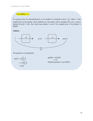 CHAPTER 1 FUNCTIONS
11
In a grocery store, the discounted price, q of a product A is denoted as 𝑞( 𝑥) =
1
2
𝑥, where x is the
original price of the product. Upon checking out, the product will be charged service tax, p and is
denoted by 𝑝( 𝑞) = 1.2𝑞. How much does product A costs if the original price of the product is
RM20?
Solution:
The question is to find 𝑝𝑞(20).
𝑝𝑞( 𝑥) = 𝑝 (
1
2
𝑥)
= 1.2 (
1
2
𝑥)
= 0.6𝑥
𝑝𝑞(20) = 0.6(20)
= 12
Therefore product A costs RM12.
EXAMPLE 11
pq
 