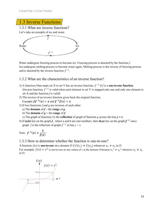 CHAPTER 1 FUNCTIONS
12
1.3 Inverse Functions
1.3.1 What are inverse functions?
Let’s take an example of ice and water.
Water undergoes freezing process to become ice. Freezing process is denoted by the function f.
Ice undergoes melting process to become water again. Melting process is the inverse of freezing process
and is denoted by the inverse function 𝑓−1
.
1.3.2 What are the characteristics of an inverse function?
1) A function f that maps set X to set Y has an inverse function, 𝑓−1
if f is a one-to-one function.
(Inverse function, 𝑓−1
is valid when each element in set Y is mapped onto one and only one element in
set X and the function f is valid)
2) The inverse of an inverse function gives back the original function.
Example 𝒇𝒇−𝟏( 𝒙) = 𝒙 and 𝒇−𝟏
𝒇( 𝒙) = 𝒙
3) If two functions f and g are inverses of each other:
a) The domain of f = the range of g.
b) The domain of g = the range of f.
c) The graph of function f is the reflection of graph of function g across the line y = x.
4) If (a,b) lies on the graph f , where a and b are real numbers, then (b,a) lies on the graph 𝒇−𝟏
since
graph f is the reflection of graph 𝑓−1
at line y = x.
Note:
1.3.3 How to determine whether the function is one-to-one?
A function ƒ(x) is one-to-one on a domain D if 𝑓(𝑥1) ≠ 𝑓(𝑥2) whenever 𝑥1 ≠ 𝑥2 in D.
For example, 𝑓( 𝑥) = 𝑥3
is one-to-one on any values of x in the domain D because 𝑥1
3
≠ 𝑥2
3
whenever 𝑥1 ≠ 𝑥2
in D.
Water Ice
f
𝑓−1
𝒇−𝟏( 𝒙) ≠
𝟏
𝒇( 𝒙)
𝑓(𝑥)
x
𝑓( 𝑥) = 𝑥3
𝑥2𝑥1
𝑓(𝑥1)
𝑓(𝑥2)
 