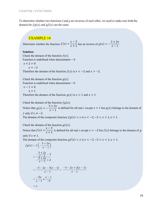 CHAPTER 1 FUNCTIONS
14
To determine whether two functions f and g are inverses of each other, we need to make sure both the
domain for 𝑓𝑔(𝑥) and 𝑔𝑓(𝑥) are the same.
Determine whether the function has an inverse of .
Solution:
Check the domain of the function 𝑓(𝑥).
Function is undefined when denominator = 0
𝑥 + 2 = 0
𝑥 = −2
Therefore the domain of the function 𝑓(𝑥) is 𝑥 < −2 and 𝑥 > −2.
Check the domain of the function 𝑔(𝑥).
Function is undefined when denominator = 0
𝑥 − 1 = 0
𝑥 = 1
Therefore the domain of the function 𝑔(𝑥) is 𝑥 < 1 and 𝑥 > 1.
Check the domain of the function 𝑓𝑔(𝑥).
Notice that is defined for all real x except 𝑥 = 1 but 𝑔(𝑥) belongs to the domain of
ƒ only if 𝑥 ≠ −2.
The domain of the composite function 𝑓𝑔( 𝑥) = 𝑥 is 𝑥 < −2, −2 < 𝑥 < 1, 𝑥 > 1.
Check the domain of the function 𝑔𝑓(𝑥).
Notice that is defined for all real x except 𝑥 = −2 but 𝑓(𝑥) belongs to the domain of 𝑔
only if 𝑥 ≠ 1.
The domain of the composite function 𝑔𝑓( 𝑥) = 𝑥 is 𝑥 < −2, −2 < 𝑥 < 1, 𝑥 > 1.
EXAMPLE 14
𝑓( 𝑥) =
𝑥 − 3
𝑥 + 2
𝑔( 𝑥) = −
3 + 2𝑥
𝑥 − 1
𝑓( 𝑥) =
𝑥 − 3
𝑥 + 2
𝑔( 𝑥) = −
3 + 2𝑥
𝑥 − 1
 