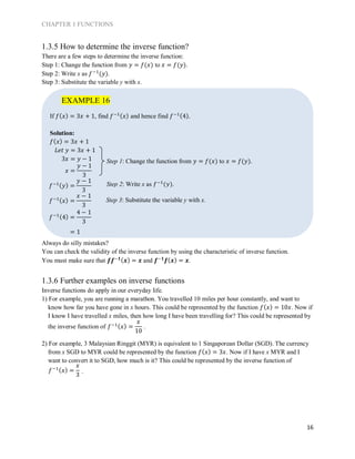 CHAPTER 1 FUNCTIONS
16
1.3.5 How to determine the inverse function?
There are a few steps to determine the inverse function:
Step 1: Change the function from 𝑦 = 𝑓(𝑥) to 𝑥 = 𝑓(𝑦).
Step 2: Write x as 𝑓−1
(𝑦).
Step 3: Substitute the variable y with x.
If 𝑓( 𝑥) = 3𝑥 + 1, find 𝑓−1( 𝑥) and hence find 𝑓−1(4).
Solution:
𝑓( 𝑥) = 3𝑥 + 1
𝐿𝑒𝑡 𝑦 = 3𝑥 + 1
3𝑥 = 𝑦 − 1
Always do silly mistakes?
You can check the validity of the inverse function by using the characteristic of inverse function.
You must make sure that 𝒇𝒇−𝟏( 𝒙) = 𝒙 and 𝒇−𝟏
𝒇( 𝒙) = 𝒙.
1.3.6 Further examples on inverse functions
Inverse functions do apply in our everyday life.
1) For example, you are running a marathon. You travelled 10 miles per hour constantly, and want to
know how far you have gone in x hours. This could be represented by the function 𝑓( 𝑥) = 10𝑥. Now if
I know I have travelled x miles, then how long I have been travelling for? This could be represented by
the inverse function of .
2) For example, 3 Malaysian Ringgit (MYR) is equivalent to 1 Singaporean Dollar (SGD). The currency
from x SGD to MYR could be represented by the function 𝑓( 𝑥) = 3𝑥. Now if I have x MYR and I
want to convert it to SGD, how much is it? This could be represented by the inverse function of
.
EXAMPLE 16
Step 1: Change the function from 𝑦 = 𝑓(𝑥) to 𝑥 = 𝑓(𝑦).
Step 2: Write x as 𝑓−1
(𝑦).
Step 3: Substitute the variable y with x.
𝑓−1( 𝑦) =
𝑦 − 1
3
𝑥 =
𝑦 − 1
3
𝑓−1( 𝑥) =
𝑥 − 1
3
𝑓−1(4) =
4 − 1
3
= 1
𝑓−1( 𝑥) =
𝑥
10
𝑓−1( 𝑥) =
𝑥
3
 