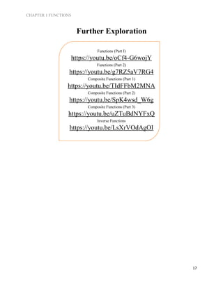 CHAPTER 1 FUNCTIONS
17
Further Exploration
Functions (Part I)
https://youtu.be/oCf4-G6wojY
Functions (Part 2)
https://youtu.be/g7RZ5aV7RG4
Composite Functions (Part 1)
https://youtu.be/TIdFFbM2MNA
Composite Functions (Part 2)
https://youtu.be/SpK4wsd_W6g
Composite Functions (Part 3)
https://youtu.be/uZTuBdNYFxQ
Inverse Functions
https://youtu.be/LsXrVOdAgOI
 