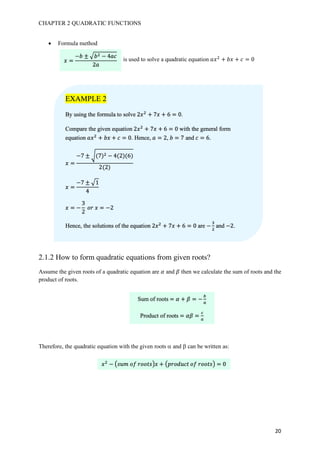 CHAPTER 2 QUADRATIC FUNCTIONS
20
• Formula method
is used to solve a quadratic equation 𝑎𝑥#
+ 𝑏𝑥 + 𝑐 = 0
2.1.2 How to form quadratic equations from given roots?
Assume the given roots of a quadratic equation are 𝛼 and 𝛽 then we calculate the sum of roots and the
product of roots.
Therefore, the quadratic equation with the given roots a and b can be written as:
𝑥 =
−𝑏 ± I 𝑏# − 4𝑎𝑐
2𝑎
EXAMPLE 2
By using the formula to solve 2𝑥#
+ 7𝑥 + 6 = 0.
Compare the given equation 2𝑥#
+ 7𝑥 + 6 = 0 with the general form
equation 𝑎𝑥#
+ 𝑏𝑥 + 𝑐 = 0. Hence, 𝑎 = 2, 𝑏 = 7 and 𝑐 = 6.
𝑥 =
−7 ± J(7)# − 4(2)(6)
2(2)
𝑥 =
−7 ± I1
4
𝑥 = −
3
2
	𝑜𝑟	𝑥 = −2
Hence, the solutions of the equation 2𝑥#
+ 7𝑥 + 6 = 0 are −
7
#
and −2.
Sum of roots = 𝛼 + 𝛽 = −
K
L
Product of roots = 𝛼𝛽 =
9
L
𝑥#
− M𝑠𝑢𝑚	𝑜𝑓	𝑟𝑜𝑜𝑡𝑠S𝑥 + M𝑝𝑟𝑜𝑑𝑢𝑐𝑡	𝑜𝑓	𝑟𝑜𝑜𝑡𝑠S = 0
 