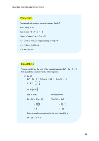 CHAPTER 2 QUADRATIC FUNCTIONS
21
EXAMPLE 3
Form a quadratic equation where the roots are 5 and -7.
𝛼 = 5	𝑎𝑛𝑑	𝛽 = −7
Sum of roots = 5 + (−7) = −2
Product of roots = 5 × (−7) = −35
𝑥#
− M𝑠𝑢𝑚	𝑜𝑓	𝑟𝑜𝑜𝑡𝑠S𝑥 + M𝑝𝑟𝑜𝑑𝑢𝑐𝑡	𝑜𝑓	𝑟𝑜𝑜𝑡𝑠S = 0
𝑥#
− (−2) 𝑥 + (−35) = 0
𝑥#
+ 4𝑥 − 35 = 0
EXAMPLE 4
Assume a and b are the roots of the quadratic equation 2𝑥#
− 3𝑥 − 5 = 0,
form a quadratic equation with the following roots:
(a) 2𝛼, 2𝛽
2𝑥#
− 3𝑥 − 5 = 0 where 𝑎 = 2, 𝑏 = −3	𝑎𝑛𝑑	𝑐 = −5
𝛼 + 𝛽 = −
𝑏
𝑎
=
3
2
𝛼𝛽 =
𝑐
𝑎
= −
5
2
Sum of roots: Product of roots:
2𝛼 + 2𝛽 = 2M𝛼 + 𝛽S (2𝛼)M2𝛽S = 4𝛼𝛽
= 2 8
7
#
A = 4 8−
Z
#
A
= 3 = −10
Thus, the quadratic equation with the roots 2a and 2b is
															𝑥#
− 3𝑥 − 10 = 0.
 