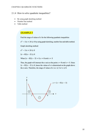 CHAPTER 2 QUADRATIC FUNCTIONS
22
2.1.4 How to solve quadratic inequalities?
• By using graph sketching method
• Number line method
• Table method
EXAMPLE 5
Find the range of values of 𝑥 for the following quadratic inequalities
𝑥#
− 11𝑥 + 24 ≥ 0 by using graph sketching, number line and table method.
Graph sketching method:
𝑥#
− 11𝑥 + 24 ≥ 0
( 𝑥 − 8)( 𝑥 − 3) ≥ 0
When ( 𝑥 − 8)( 𝑥 − 3) = 0, 𝑥 = 8	𝑎𝑛𝑑	𝑥 = 3
Thus, the graph will intersect the 𝑥-axis at the point 𝑥 = 8	𝑎𝑛𝑑	𝑥 = 3. Since 	
( 𝑥 − 8)( 𝑥 − 3) ≥ 0, hence the values of 𝑥 is determined on the graph above
the 𝑥-axis. Therefore, the range of values of 𝑥 is 𝑥 ≤ 3	𝑜𝑟	𝑥 ≥ 8.
𝑦
𝑥
3 8
+ +
-
𝑦 = ( 𝑥 − 8)(𝑥 − 3)
 