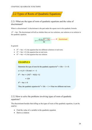 CHAPTER 2 QUADRATIC FUNCTIONS
24
2.2.1 What are the types of roots of quadratic equations and the value of
discriminant?
What is a discriminant? A discriminant is the part under the square root in the quadratic formula
𝑏#
− 4𝑎𝑐. The discriminant will tell us whether there are two solutions, one solution or no solution in
the quadratic equation.
In general:
• 𝑏#
− 4𝑎𝑐 > 0, the equation has two different solutions or real roots.
• 𝑏#
− 4𝑎𝑐 < 0, the equation has no real roots.
• 𝑏#
− 4𝑎𝑐 = 0, the equation has one solution.
2.2.2 How to solve the problems involving types of roots of quadratic
equations?
The discriminant besides that telling us the types of roots of the quadratic equation, it can be
used to:
• Find the value of a variable in the quadratic equation
• Derive a relation
𝑥 =
−𝑏 ± I 𝑏# − 4𝑎𝑐
2𝑎
discriminant
EXAMPLE 6
Determine the type of roots for the quadratic equation 6𝑥#
+ 10𝑥 − 1 = 0.
𝑎 = 6, 𝑏 = 10	𝑎𝑛𝑑	𝑐 = −1
𝑏#
− 4𝑎𝑐 = (10)#
− 4(6)(−1)
= 124
𝑏#
− 4𝑎𝑐 > 0
Thus, the quadratic equation 6𝑥#
+ 10𝑥 − 1 = 0	has two different real roots.
2.2 Types of Roots of Quadratic Equations
 