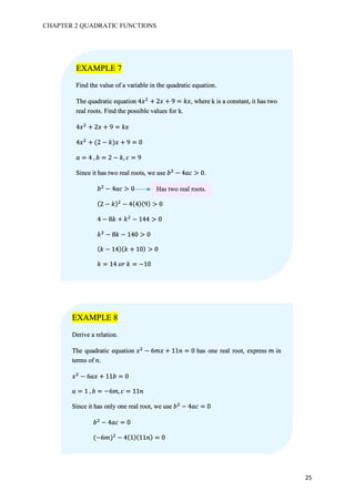 CHAPTER 2 QUADRATIC FUNCTIONS
25
EXAMPLE 7
Find the value of a variable in the quadratic equation.
The quadratic equation 4𝑥#
+ 2𝑥 + 9 = 𝑘𝑥, where k is a constant, it has two
real roots. Find the possible values for k.
4𝑥#
+ 2𝑥 + 9 = 𝑘𝑥
4𝑥#
+ (2 − 𝑘)𝑥 + 9 = 0
𝑎 = 4	, 𝑏 = 2 − 𝑘, 𝑐 = 9
Since it has two real roots, we use 𝑏#
− 4𝑎𝑐 > 0.
𝑏#
− 4𝑎𝑐 > 0
(2 − 𝑘)#
− 4(4)(9) > 0
4 − 8𝑘 + 𝑘#
− 144 > 0
𝑘#
− 8𝑘 − 140 > 0
( 𝑘 − 14)( 𝑘 + 10) > 0
𝑘 = 14	𝑜𝑟	𝑘 = −10
Has two real roots.
EXAMPLE 8
Derive a relation.
The quadratic equation 𝑥#
− 6𝑚𝑥 + 11𝑛 = 0 has one real root, express 𝑚 in
terms of 𝑛.
𝑥#
− 6𝑎𝑥 + 11𝑏 = 0
𝑎 = 1	, 𝑏 = −6𝑚, 𝑐 = 11𝑛
Since it has only one real root, we use 𝑏#
− 4𝑎𝑐 = 0
𝑏#
− 4𝑎𝑐 = 0
(−6𝑚)#
− 4(1)(11𝑛) = 0
 