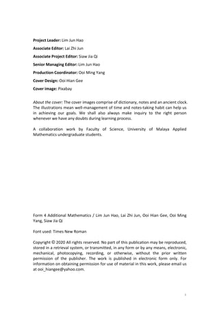 i
Project Leader: Lim Jun Hao
Associate Editor: Lai Zhi Jun
Associate Project Editor: Siaw Jia Qi
Senior Managing Editor: Lim Jun Hao
Production Coordinator: Ooi Ming Yang
Cover Design: Ooi Hian Gee
Cover image: Pixabay
About the cover: The cover images comprise of dictionary, notes and an ancient clock.
The illustrations mean well-management of time and notes-taking habit can help us
in achieving our goals. We shall also always make inquiry to the right person
whenever we have any doubts during learning process.
A collaboration work by Faculty of Science, University of Malaya Applied
Mathematics undergraduate students.
Form 4 Additional Mathematics / Lim Jun Hao, Lai Zhi Jun, Ooi Hian Gee, Ooi Ming
Yang, Siaw Jia Qi
Font used: Times New Roman
Copyright © 2020 All rights reserved. No part of this publication may be reproduced,
stored in a retrieval system, or transmitted, in any form or by any means, electronic,
mechanical, photocopying, recording, or otherwise, without the prior written
permission of the publisher. The work is published in electronic form only. For
information on obtaining permission for use of material in this work, please email us
at ooi_hiangee@yahoo.com.
 